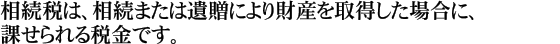 相続税は、相続または遺贈により財産を取得した場合に、課せられる税金です。